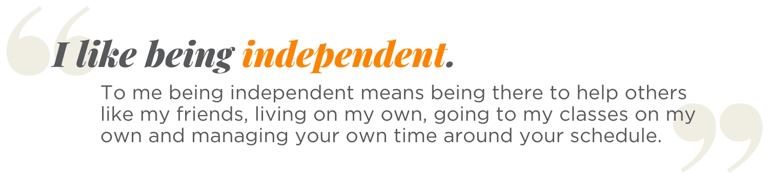 I like being independent. To me being independent means being there to help others like my friends, living on my own, going to my classes on my own and managing your own time around your schedule.